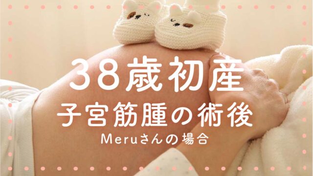 38歳初産（子宮筋腫の術後）Meruさんの場合
